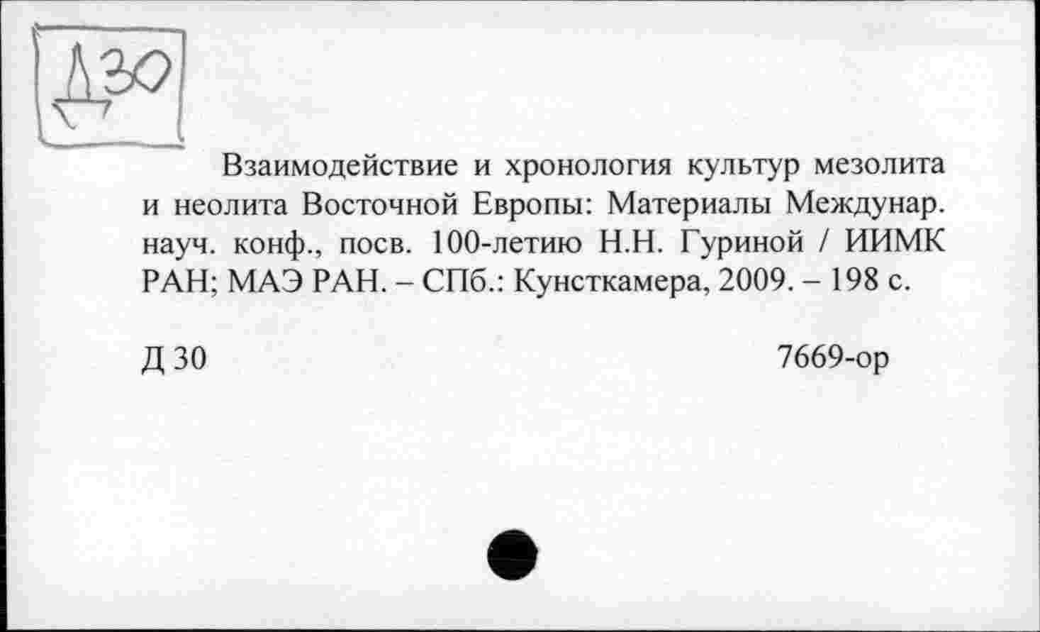 ﻿Взаимодействие и хронология культур мезолита и неолита Восточной Европы: Материалы Междунар. науч, конф., поев. 100-летию Н.Н. Гуриной / ИИМК РАН; МАЭ РАН. - СПб.: Кунсткамера, 2009. - 198 с.
ДЗО
7669-ор